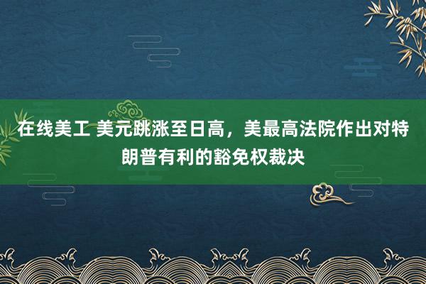 在线美工 美元跳涨至日高，美最高法院作出对特朗普有利的豁免权裁决