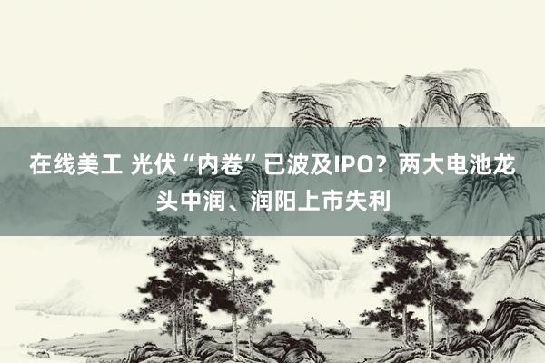 在线美工 光伏“内卷”已波及IPO？两大电池龙头中润、润阳上市失利