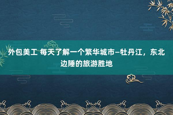 外包美工 每天了解一个繁华城市—牡丹江，东北边陲的旅游胜地