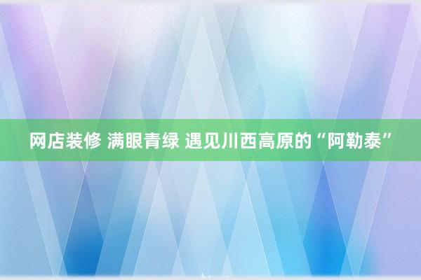 网店装修 满眼青绿 遇见川西高原的“阿勒泰”