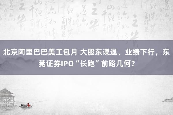 北京阿里巴巴美工包月 大股东谋退、业绩下行，东莞证券IPO“长跑”前路几何？