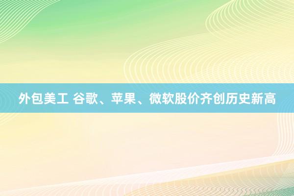 外包美工 谷歌、苹果、微软股价齐创历史新高