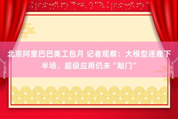 北京阿里巴巴美工包月 记者观察：大模型逐鹿下半场，超级应用仍未“敲门”