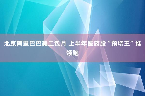 北京阿里巴巴美工包月 上半年医药股“预增王”谁领跑