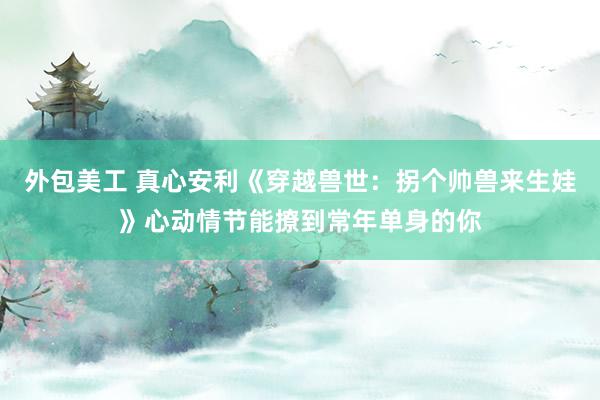 外包美工 真心安利《穿越兽世：拐个帅兽来生娃》心动情节能撩到常年单身的你