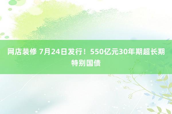 网店装修 7月24日发行！550亿元30年期超长期特别国债