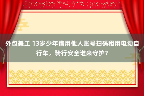 外包美工 13岁少年借用他人账号扫码租用电动自行车，骑行安全谁来守护？