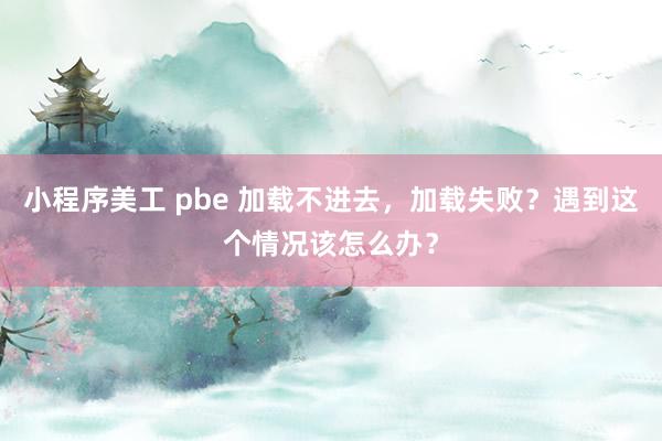 小程序美工 pbe 加载不进去，加载失败？遇到这个情况该怎么办？