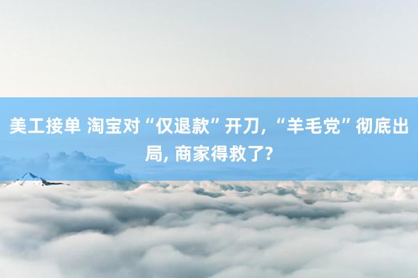 美工接单 淘宝对“仅退款”开刀, “羊毛党”彻底出局, 商家得救了?