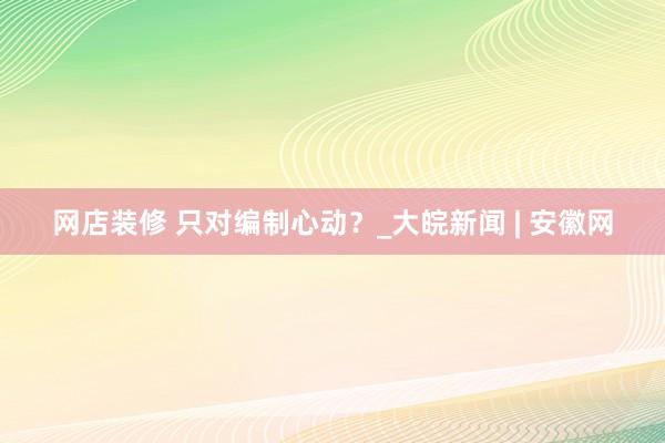 网店装修 只对编制心动？_大皖新闻 | 安徽网