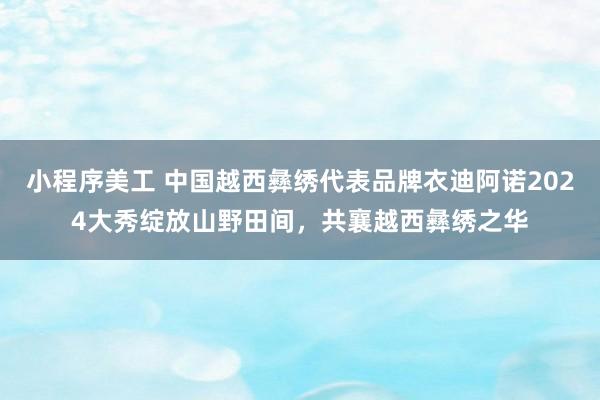 小程序美工 中国越西彝绣代表品牌衣迪阿诺2024大秀绽放山野田间，共襄越西彝绣之华