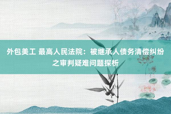 外包美工 最高人民法院：被继承人债务清偿纠纷之审判疑难问题探析