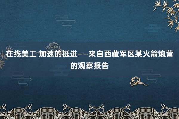 在线美工 加速的挺进——来自西藏军区某火箭炮营的观察报告