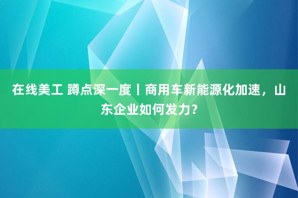 在线美工 蹲点深一度丨商用车新能源化加速，山东企业如何发力？