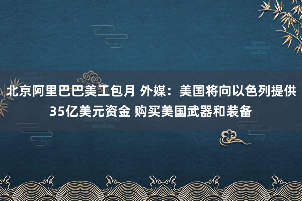 北京阿里巴巴美工包月 外媒：美国将向以色列提供35亿美元资金 购买美国武器和装备