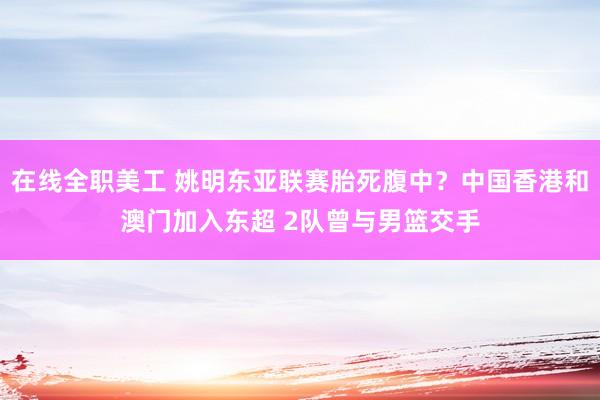 在线全职美工 姚明东亚联赛胎死腹中？中国香港和澳门加入东超 2队曾与男篮交手