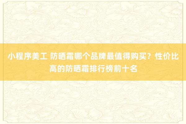 小程序美工 防晒霜哪个品牌最值得购买？性价比高的防晒霜排行榜前十名