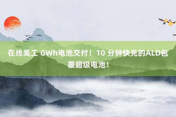 在线美工 GWh电池交付！10 分钟快充的ALD包覆超级电池！