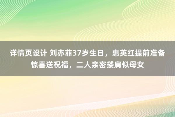 详情页设计 刘亦菲37岁生日，惠英红提前准备惊喜送祝福，二人亲密搂肩似母女