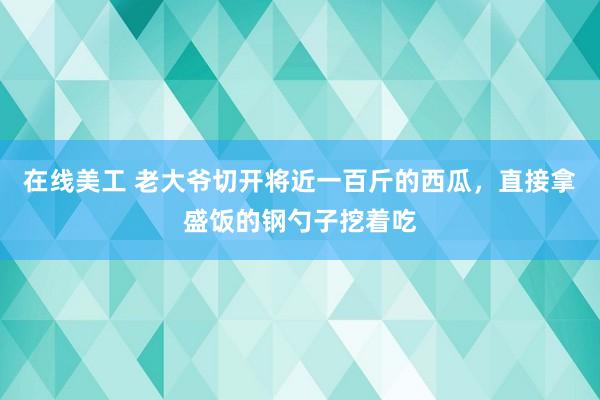 在线美工 老大爷切开将近一百斤的西瓜，直接拿盛饭的钢勺子挖着吃