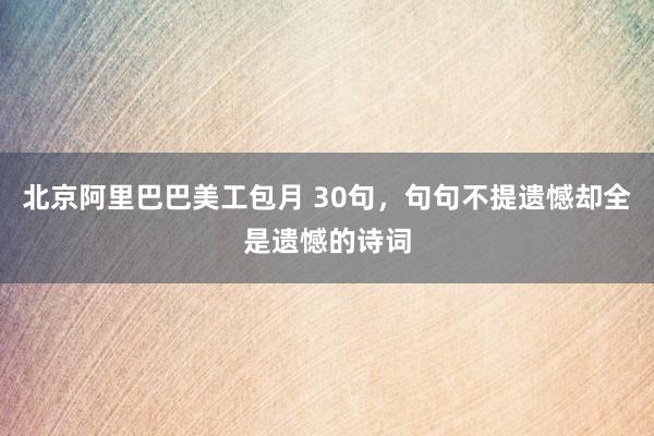 北京阿里巴巴美工包月 30句，句句不提遗憾却全是遗憾的诗词