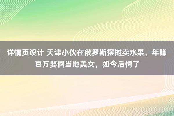 详情页设计 天津小伙在俄罗斯摆摊卖水果，年赚百万娶俩当地美女，如今后悔了