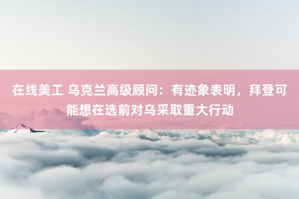 在线美工 乌克兰高级顾问：有迹象表明，拜登可能想在选前对乌采取重大行动