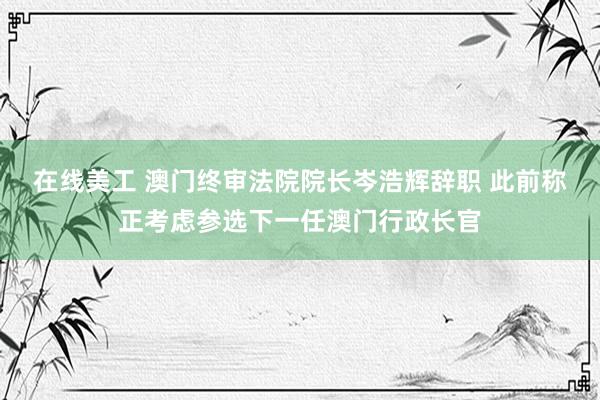 在线美工 澳门终审法院院长岑浩辉辞职 此前称正考虑参选下一任澳门行政长官