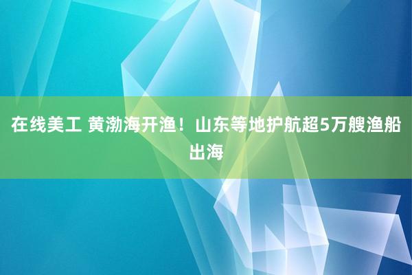 在线美工 黄渤海开渔！山东等地护航超5万艘渔船出海