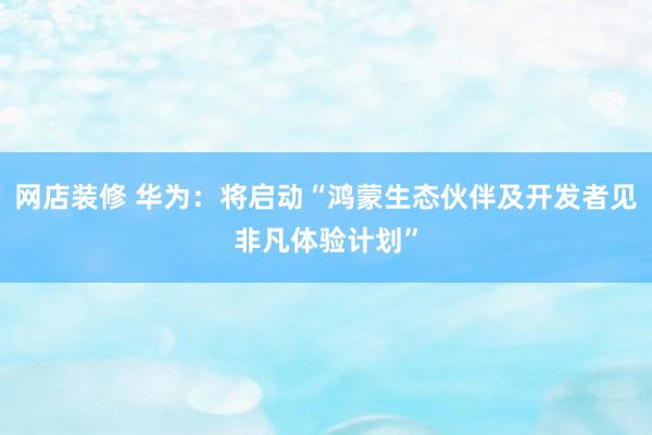 网店装修 华为：将启动“鸿蒙生态伙伴及开发者见非凡体验计划”