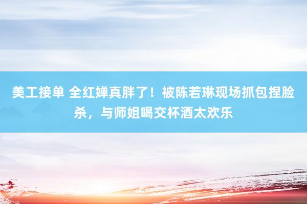 美工接单 全红婵真胖了！被陈若琳现场抓包捏脸杀，与师姐喝交杯酒太欢乐