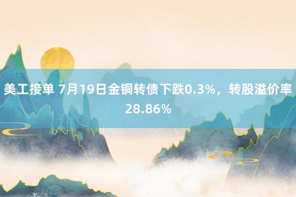 美工接单 7月19日金铜转债下跌0.3%，转股溢价率28.86%