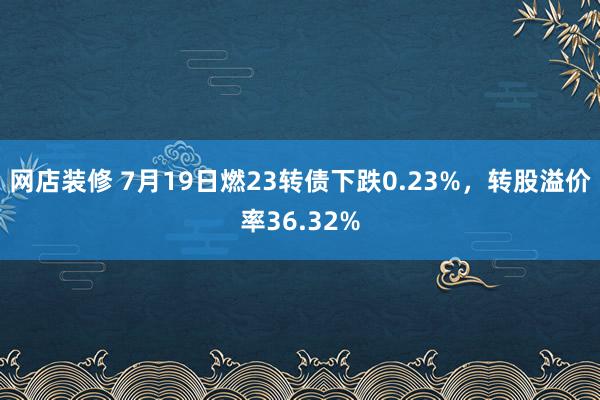 网店装修 7月19日燃23转债下跌0.23%，转股溢价率36.32%