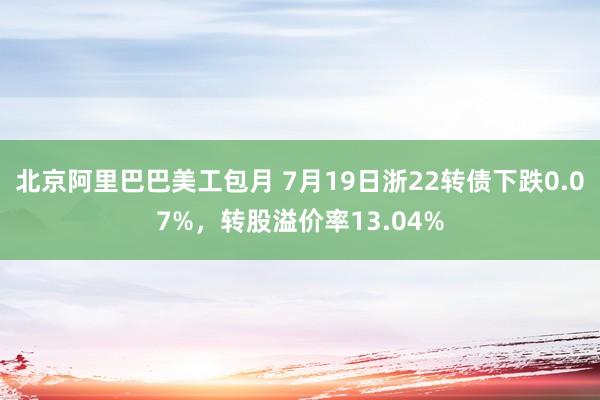 北京阿里巴巴美工包月 7月19日浙22转债下跌0.07%，转股溢价率13.04%