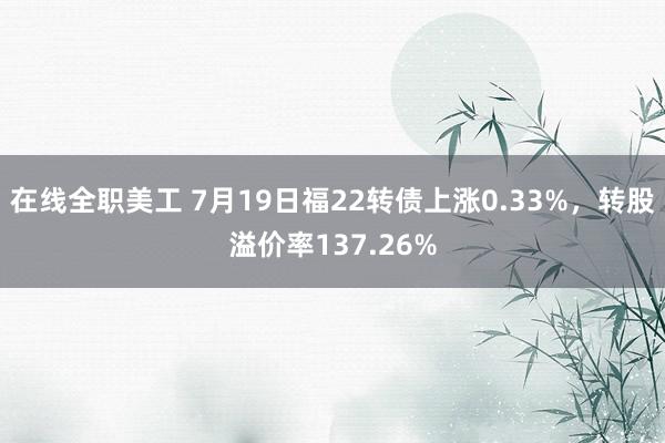 在线全职美工 7月19日福22转债上涨0.33%，转股溢价率137.26%