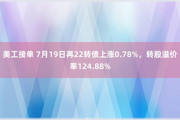 美工接单 7月19日再22转债上涨0.78%，转股溢价率124.88%