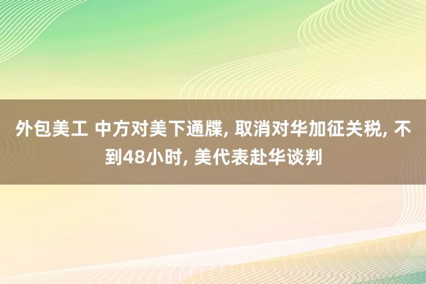 外包美工 中方对美下通牒, 取消对华加征关税, 不到48小时, 美代表赴华谈判