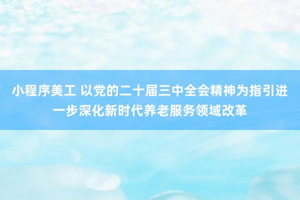 小程序美工 以党的二十届三中全会精神为指引进一步深化新时代养老服务领域改革